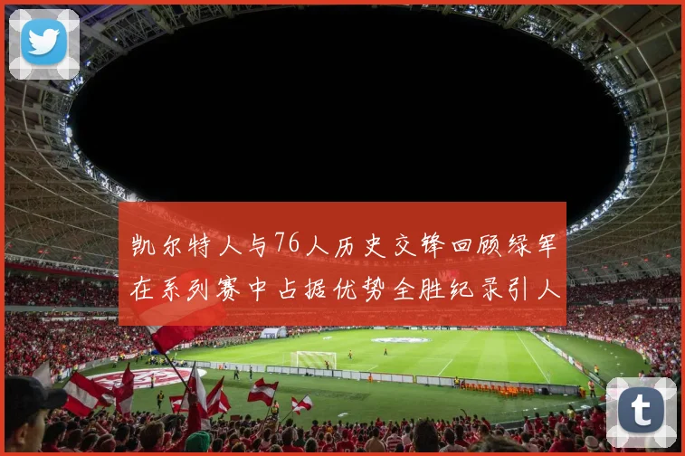 凯尔特人与76人历史交锋回顾绿军在系列赛中占据优势全胜纪录引人关注