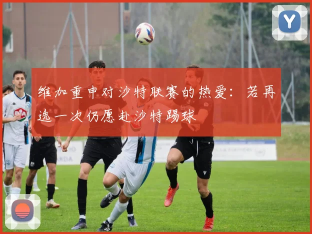 维加重申对沙特联赛的热爱：若再选一次仍愿赴沙特踢球