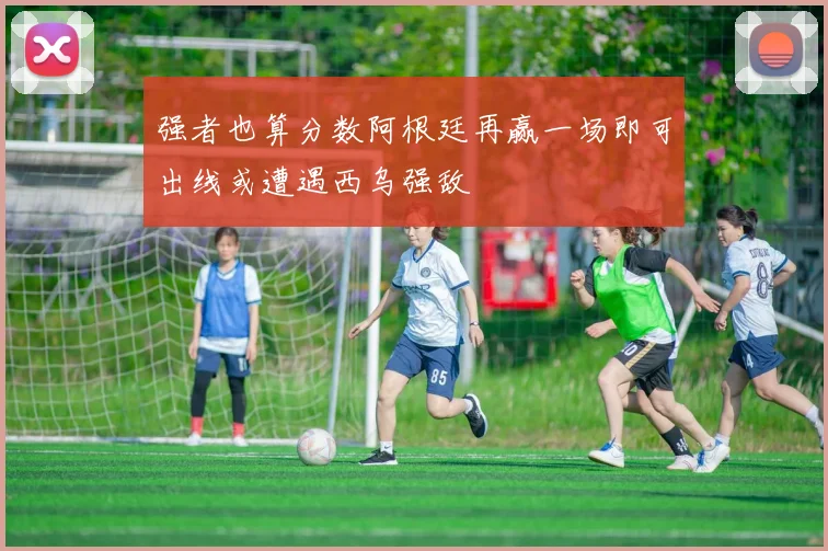 强者也算分数阿根廷再赢一场即可出线或遭遇西乌强敌