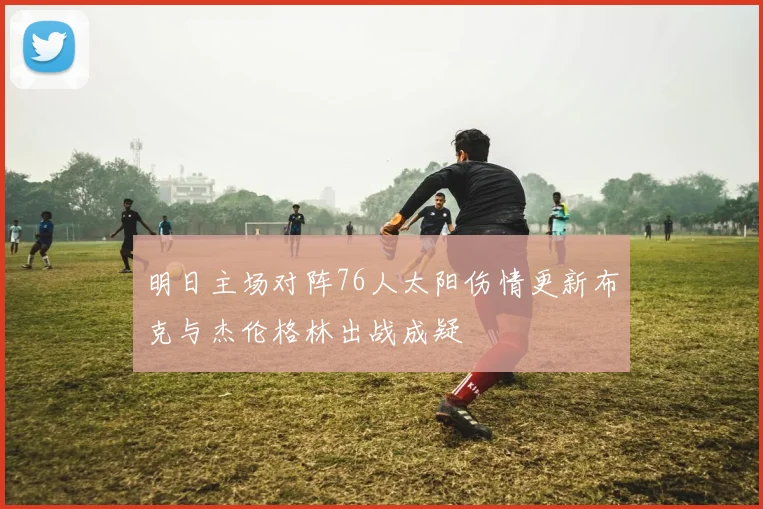 明日主场对阵76人太阳伤情更新布克与杰伦格林出战成疑