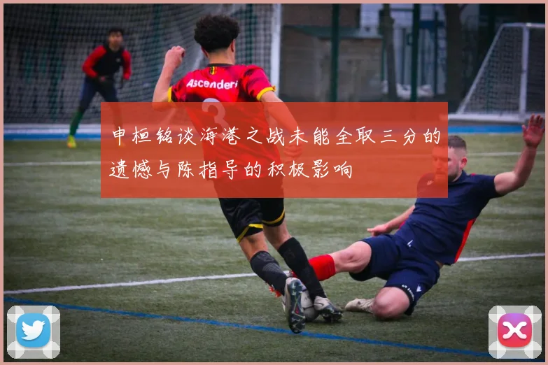 申桓铭谈海港之战未能全取三分的遗憾与陈指导的积极影响