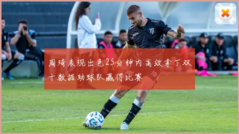 周琦表现出色25分钟内高效拿下双十数据助球队赢得比赛