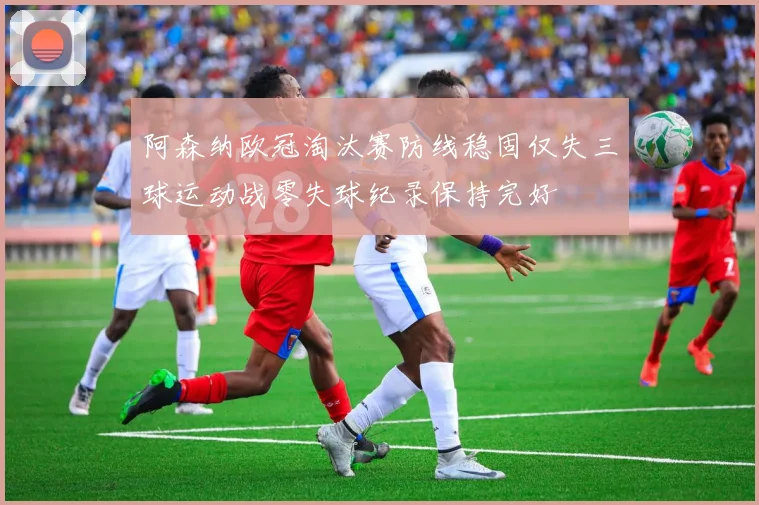 阿森纳欧冠淘汰赛防线稳固仅失三球运动战零失球纪录保持完好