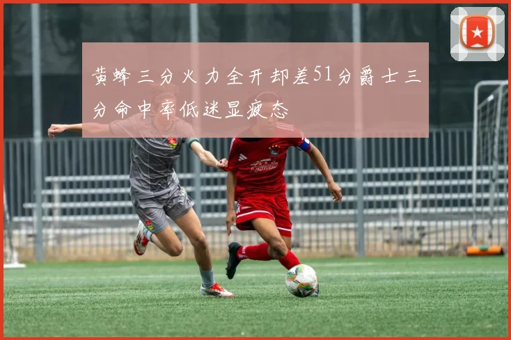 黄蜂三分火力全开却差51分爵士三分命中率低迷显疲态