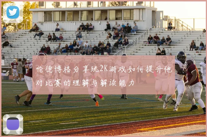 伦德博格分享玩2K游戏如何提升他对比赛的理解与解读能力