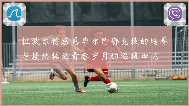 拉波尔特感恩毕尔巴鄂竞技的培养与接纳铭记青春岁月的温暖回忆