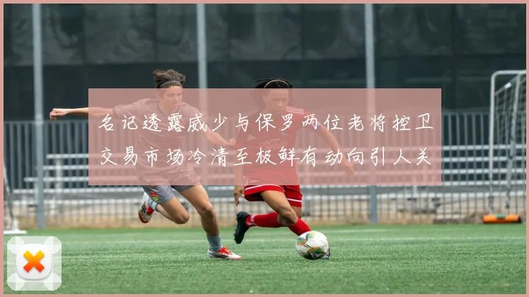 名记透露威少与保罗两位老将控卫交易市场冷清至极鲜有动向引人关注