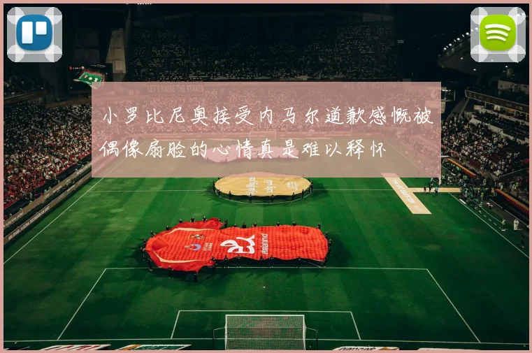 小罗比尼奥接受内马尔道歉感慨被偶像扇脸的心情真是难以释怀