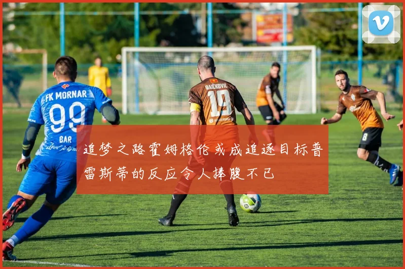 追梦之路霍姆格伦或成追逐目标普雷斯蒂的反应令人捧腹不已