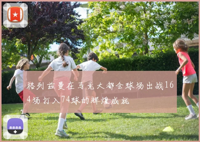 格列兹曼在马竞大都会球场出战164场打入74球的辉煌成就