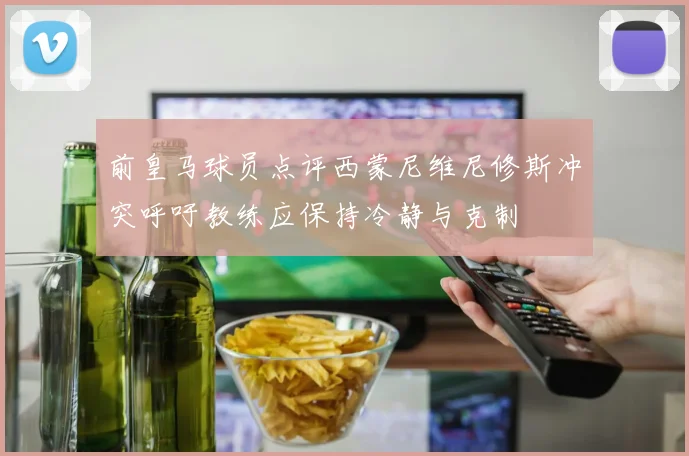 前皇马球员点评西蒙尼维尼修斯冲突呼吁教练应保持冷静与克制