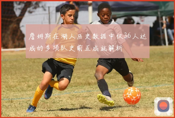 詹姆斯在湖人历史数据中仅36人达成的多项队史前五成就解析