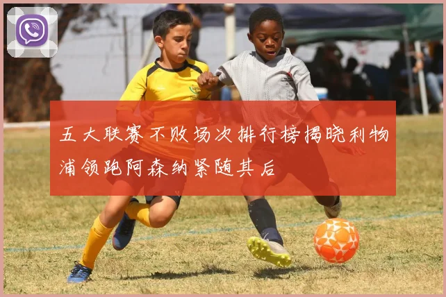 五大联赛不败场次排行榜揭晓利物浦领跑阿森纳紧随其后