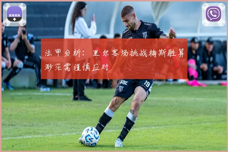 法甲分析：里尔客场挑战梅斯胜算渺茫需谨慎应对