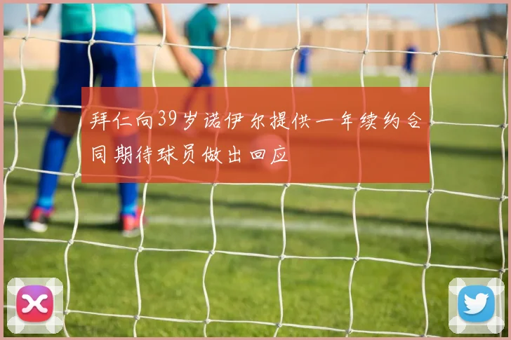 拜仁向39岁诺伊尔提供一年续约合同期待球员做出回应