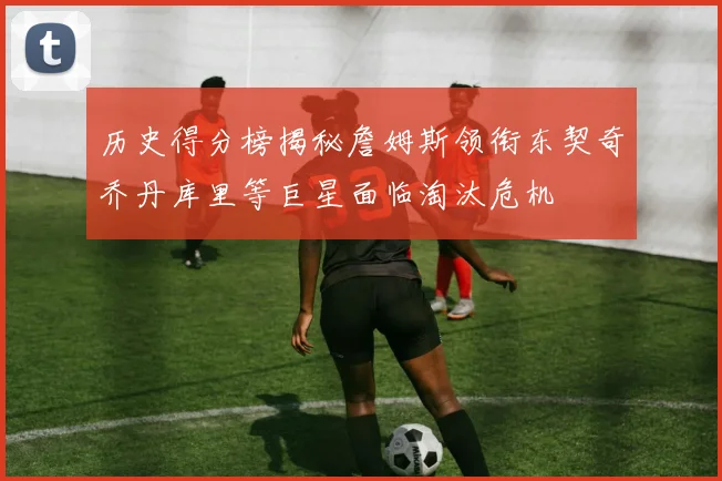 历史得分榜揭秘詹姆斯领衔东契奇乔丹库里等巨星面临淘汰危机