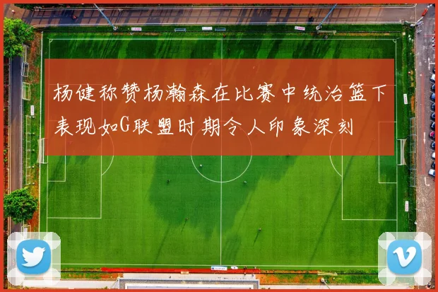 杨健称赞杨瀚森在比赛中统治篮下表现如G联盟时期令人印象深刻