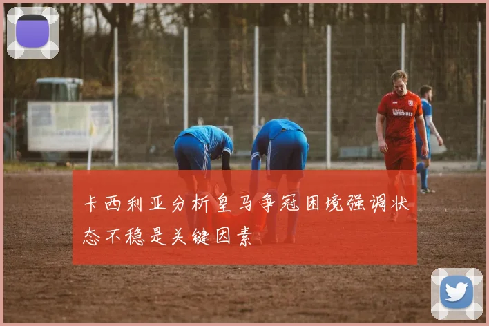 卡西利亚分析皇马争冠困境强调状态不稳是关键因素